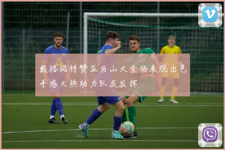 戴格诺特赞亚历山大全场表现出色手感火热助力队友发挥