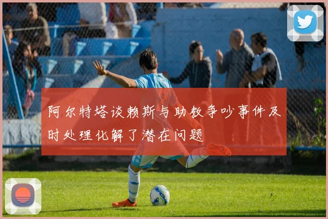 阿尔特塔谈赖斯与助教争吵事件及时处理化解了潜在问题