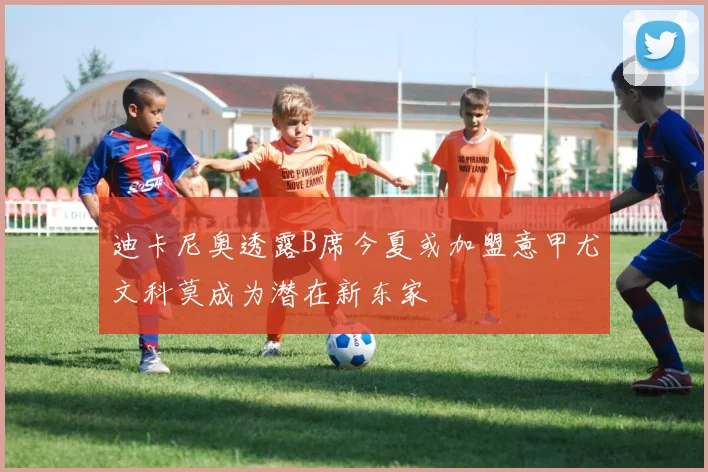迪卡尼奥透露B席今夏或加盟意甲尤文科莫成为潜在新东家