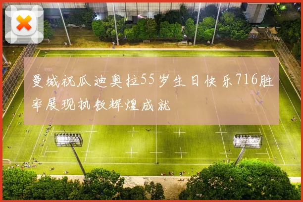 曼城祝瓜迪奥拉55岁生日快乐716胜率展现执教辉煌成就