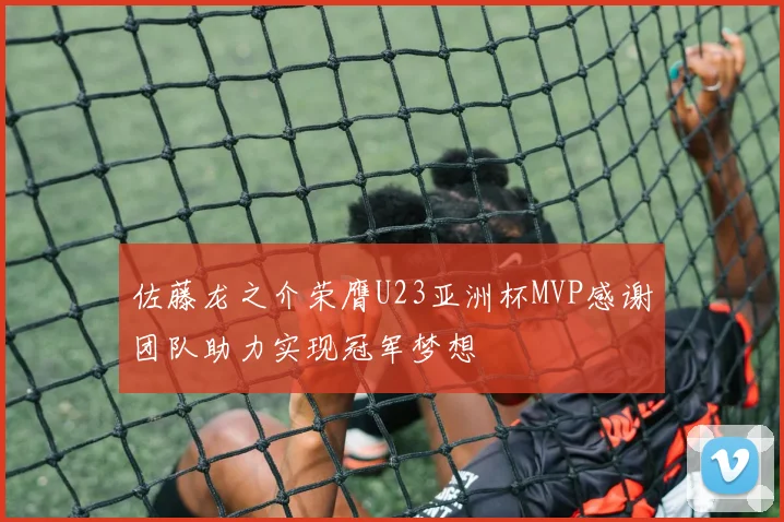 佐藤龙之介荣膺U23亚洲杯MVP感谢团队助力实现冠军梦想