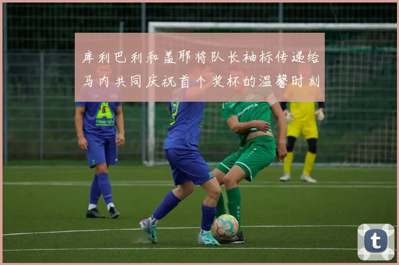 库利巴利和盖耶将队长袖标传递给马内共同庆祝首个奖杯的温馨时刻