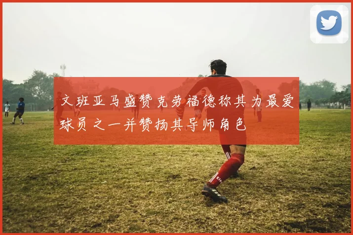 文班亚马盛赞克劳福德称其为最爱球员之一并赞扬其导师角色