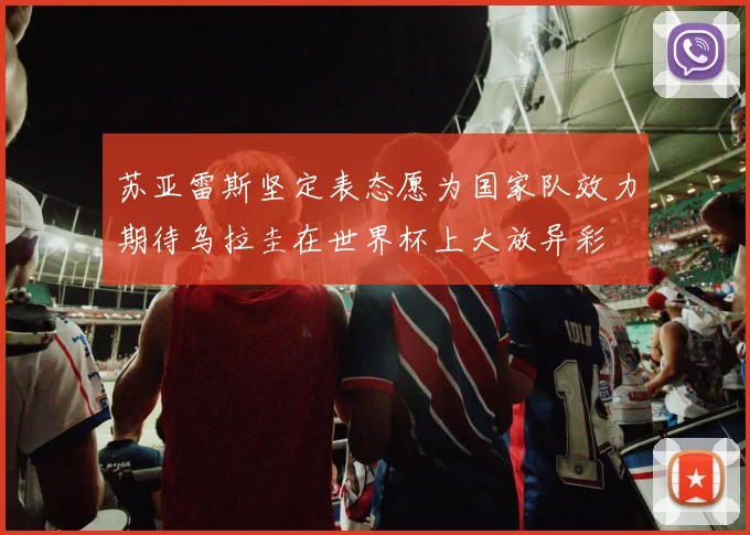 苏亚雷斯坚定表态愿为国家队效力期待乌拉圭在世界杯上大放异彩
